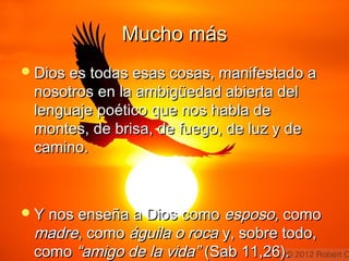 MMuucchhoo mmááss 
DDiiooss eess ttooddaass eessaass ccoossaass,, mmaanniiffeessttaaddoo aa 
nnoossoottrrooss eenn llaa aammbbiiggüüeeddaadd aabbiieerrttaa ddeell 
lleenngguuaajjee ppooééttiiccoo qquuee nnooss hhaabbllaa ddee 
mmoonntteess,, ddee bbrriissaa,, ddee ffuueeggoo,, ddee lluuzz yy ddee 
ccaammiinnoo.. 
YY nnooss eennsseeññaa aa DDiiooss ccoommoo eessppoossoo,, ccoommoo 
mmaaddrree,, ccoommoo áágguuiillaa oo rrooccaa yy,, ssoobbrree ttooddoo,, 
ccoommoo ““aammiiggoo ddee llaa vviiddaa”” ((SSaabb 1111,,2266)).. 
 