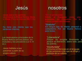 JJeessúúss nnoossoottrrooss 
Jesús sale a los caminos 
anunciando la Buena Noticia. Invita 
y ofrece. Pero no impone (Mc 1,14). 
““DDee llaa pprrooppuueessttaa”” 
Oferta el Evangelio como una 
propuesta, sin imposición. Por la 
misma bondad del Mensaje. 
No tiene otro interés que las 
personas mismas. 
“Gratuita” 
Sin ningún tipo de interés personal o 
comunitario. Por ser Buena Noticia 
para todos. 
LLooss ddeessttiinnaattaarriiooss pprriinncciippaalleess ddee llaa 
BBuueennaa NNoottiicciiaa ssoonn llooss ppoobbrreess,, llooss 
eexxcclluuiiddooss yy llooss ppeeccaaddoorreess ((LLee 44,,1144 
ssss..)).. 
JJeessúúss hhaabbllaabbaa aa ssuuss 
ppaaiissaannooss aa ppaarrttiirr ddee ssuu 
pprrooppiiaa ccuullttuurraa.. 
““LLiibbeerraaddoorraa”” 
PPoorrqquuee eess aaccooggiiddaa lliibbrreemmeennttee yy 
ppoorrqquuee eess lliibbeerraacciióónn,, ssoobbrree ttooddoo,, ppaarraa 
llooss ppoobbrreess.. 
““IInnccuullttuurraaddaa”” 
CCoommuunniiccaa eell MMeennssaajjee eenn eell lleenngguuaajjee 
ddee llaass ppeerrssoonnaass aa llaass qquuee ssee ddiirriiggee yy 
ppaarrttiicciippaa ddee ssuu ccuullttuurraa.. 
 