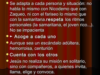 Se adapta aa ccaaddaa ppeerrssoonnaa yy ssiittuuaacciióónn:: nnoo 
hhaabbllaa lloo mmiissmmoo ccoonn NNiiccooddeemmoo qquuee ccoonn 
ZZaaqquueeoo,, nnii ccoonn eell ffaarriisseeoo lloo mmiissmmoo qquuee 
ccoonn llaa ssaammaarriittaannaa..rreessppeettaa llooss rriittmmooss 
ppeerrssoonnaalleess ((llaa ssaammaarriittaannaa,, eell jjoovveenn rriiccoo....,,)).. 
NNoo ssee iimmppaacciieennttaa 
► AAccooggee aa ccaaddaa uunnoo 
AAuunnqquuee sseeaa uunn eessccáánnddaalloo aaddúúlltteerraa,, 
hheemmoorrrrooiissaa,, cceennttuurriióónn 
CCuueennttaa ccoonn llooss oottrrooss 
JJeessúúss nnoo rreeaalliizzaa ssuu mmiissiióónn eenn ssoolliittaarriioo,, 
ssiinnoo ccoonn ccoommppaaññeerrooss,, aa qquuiieenneess iinnvviittaa,, 
llllaammaa,, eelliiggee yy ccoonnvvooccaa.. 
 