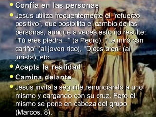 Confía eenn llaass ppeerrssoonnaass 
JJeessúúss uuttiilliizzaa ffrreeccuueenntteemmeennttee eell ““rreeffuueerrzzoo 
ppoossiittiivvoo””,, qquuee ppoossiibbiilliittaa eell ccaammbbiioo ddee llaass 
ppeerrssoonnaass,, aauunnqquuee aa vveecceess eessttoo nnoo rreessuullttee:: 
““TTúú eerreess ppiieeddrraa......”” ((aa PPeeddrroo)),, ““LLee mmiirróó ccoonn 
ccaarriiññoo”” ((aall jjoovveenn rriiccoo)),, ““DDiicceess bbiieenn”” ((aall 
jjuurriissttaa)),, eettcc.. 
AAcceeppttaa llaa rreeaalliiddaadd 
CCaammiinnaa ddeellaannttee 
JJeessúúss iinnvviittaa aa sseegguuiirrllee rreennuunncciiaannddoo aa uunnoo 
mmiissmmoo yy ccaarrggaannddoo ccoonn ssuu ccrruuzz.. PPeerroo ééll 
mmiissmmoo ssee ppoonnee eenn ccaabbeezzaa ddeell ggrruuppoo 
((MMaarrccooss,, 88)).. 
 