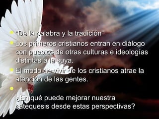 ““DDee llaa ppaallaabbrraa yy llaa ttrraaddiicciióónn““ 
LLooss pprriimmeerrooss ccrriissttiiaannooss eennttrraann eenn ddiiáállooggoo 
ccoonn ppuueebbllooss ddee oottrraass ccuullttuurraass ee iiddeeoollooggííaass 
ddiissttiinnttaass aa llaa ssuuyyaa.. 
EEll mmooddoo ddee vviivviirr ddee llooss ccrriissttiiaannooss aattrraaee llaa 
aatteenncciióónn ddee llaass ggeenntteess.. 
 
¿EEnn qquuéé ppuueeddee mmeejjoorraarr nnuueessttrraa 
ccaatteeqquueessiiss ddeessddee eessttaass ppeerrssppeeccttiivvaass?? 
 