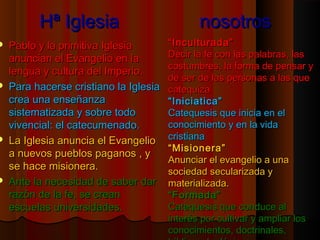 HHª IIgglleessiiaa nnoossoottrrooss 
 PPaabblloo yy llaa pprriimmiittiivvaa IIgglleessiiaa 
aannuunncciiaann eell EEvvaannggeelliioo eenn llaa 
lleenngguuaa yy ccuullttuurraa ddeell IImmppeerriioo.. 
 PPaarraa hhaacceerrssee ccrriissttiiaannoo llaa IIgglleessiiaa 
ccrreeaa uunnaa eennsseeññaannzzaa 
ssiisstteemmaattiizzaaddaa yy ssoobbrree ttooddoo 
vviivveenncciiaall:: eell ccaatteeccuummeennaaddoo.. 
 LLaa IIgglleessiiaa aannuunncciiaa eell EEvvaannggeelliioo 
aa nnuueevvooss ppuueebbllooss ppaaggaannooss ,, yy 
ssee hhaaccee mmiissiioonneerraa.. 
 AAnnttee llaa nneecceessiiddaadd ddee ssaabbeerr ddaarr 
rraazzóónn ddee llaa ffee,, ssee ccrreeaann 
eessccuueellaass uunniivveerrssiiddaaddeess.. 
““IInnccuullttuurraaddaa”” 
DDeecciirr llaa ffee ccoonn llaass ppaallaabbrraass,, llaass 
ccoossttuummbbrreess,, llaa ffoorrmmaa ddee ppeennssaarr yy 
ddee sseerr ddee llaass ppeerrssoonnaass aa llaass qquuee 
ccaatteeqquuiizzaa 
““IInniicciiaattiiccaa”” 
CCaatteeqquueessiiss qquuee iinniicciiaa eenn eell 
ccoonnoocciimmiieennttoo yy eenn llaa vviiddaa 
ccrriissttiiaannaa 
““MMiissiioonneerraa”” 
AAnnuunncciiaarr eell eevvaannggeelliioo aa uunnaa 
ssoocciieeddaadd sseeccuullaarriizzaaddaa yy 
mmaatteerriiaalliizzaaddaa.. 
““FFoorrmmaaddaa”” 
CCaatteeqquueessiiss qquuee ccoonndduuccee aall 
iinntteerrééss ppoorr ccuullttiivvaarr yy aammpplliiaarr llooss 
ccoonnoocciimmiieennttooss,, ddooccttrriinnaalleess,, 
bbííbblliiccooss,, tteeoollóóggiiccooss...... 
 