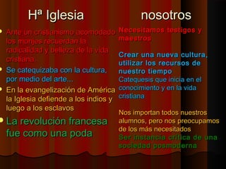 HHª IIgglleessiiaa nnoossoottrrooss 
 AAnnttee uunn ccrriissttiiaanniissmmoo aaccoommooddaaddoo 
llooss mmoonnjjeess rreeccuueerrddaann llaa 
rraaddiiccaalliiddaadd yy bbeelllleezzaa ddee llaa vviiddaa 
ccrriissttiiaannaa.. 
 SSee ccaatteeqquuiizzaabbaa ccoonn llaa ccuullttuurraa,, 
ppoorr mmeeddiioo ddeell aarrttee...... 
 EEnn llaa eevvaannggeelliizzaacciióónn ddee AAmméérriiccaa 
llaa IIgglleessiiaa ddeeffiieennddee aa llooss iinnddiiooss yy 
lluueeggoo aa llooss eessccllaavvooss 
LLaa rreevvoolluucciióónn ffrraanncceessaa 
ffuuee ccoommoo uunnaa ppooddaa 
NNeecceessiittaammooss tteessttiiggooss yy 
mmaaeessttrrooss 
CCrreeaarr uunnaa nnuueevvaa ccuullttuurraa,, 
uuttiilliizzaarr llooss rreeccuurrssooss ddee 
nnuueessttrroo ttiieemmppoo 
CCaatteeqquueessiiss qquuee iinniicciiaa eenn eell 
ccoonnoocciimmiieennttoo yy eenn llaa vviiddaa 
ccrriissttiiaannaa 
NNooss iimmppoorrttaann ttooddooss nnuueessttrrooss 
aalluummnnooss,, ppeerroo nnooss pprreeooccuuppaammooss 
ddee llooss mmááss nneecceessiittaaddooss 
SSeerr iinnssttaanncciiaa ccrrííttiiccaa ddee uunnaa 
ssoocciieeddaadd ppoossmmooddeerrnnaa 
 