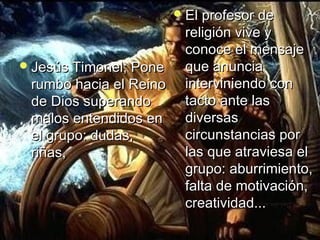 JJeessúúss TTiimmoonneell;; PPoonnee 
rruummbboo hhaacciiaa eell RReeiinnoo 
ddee DDiiooss ssuuppeerraannddoo 
mmaallooss eenntteennddiiddooss eenn 
eell ggrruuppoo:: dduuddaass,, 
rriiññaass,, 
EEll pprrooffeessoorr ddee 
rreelliiggiióónn vviivvee yy 
ccoonnooccee eell mmeennssaajjee 
qquuee aannuunncciiaa 
iinntteerrvviinniieennddoo ccoonn 
ttaaccttoo aannttee llaass 
ddiivveerrssaass 
cciirrccuunnssttaanncciiaass ppoorr 
llaass qquuee aattrraavviieessaa eell 
ggrruuppoo:: aabbuurrrriimmiieennttoo,, 
ffaallttaa ddee mmoottiivvaacciióónn,, 
ccrreeaattiivviiddaadd...... 
 