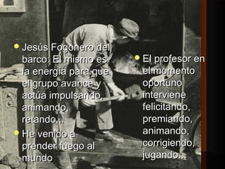 JJeessúúss FFooggoonneerroo ddeell 
bbaarrccoo:: EEll mmiissmmoo eess 
llaa eenneerrggííaa ppaarraa qquuee 
eell ggrruuppoo aavvaannccee yy 
aaccttúúaa iimmppuullssaannddoo,, 
aanniimmaannddoo,, 
rreettaannddoo...... 
HHee vveenniiddoo aa 
pprreennddeerr ffuueeggoo aall 
mmuunnddoo 
EEll pprrooffeessoorr eenn 
eell mmoommeennttoo 
ooppoorrttuunnoo 
iinntteerrvviieennee 
ffeelliicciittaannddoo,, 
pprreemmiiaannddoo,, 
aanniimmaannddoo,, 
ccoorrrriiggiieennddoo,, 
jjuuggaannddoo...... 
