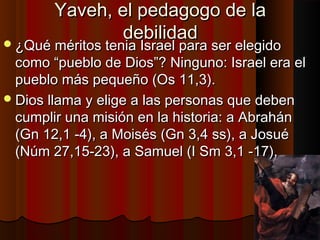 YYaavveehh,, eell ppeeddaaggooggoo ddee llaa 
ddeebbiilliiddaadd ¿QQuuéé mméérriittooss tteenniiaa IIssrraaeell ppaarraa sseerr eelleeggiiddoo 
ccoommoo ““ppuueebblloo ddee DDiiooss””?? NNiinngguunnoo:: IIssrraaeell eerraa eell 
ppuueebblloo mmááss ppeeqquueeññoo ((OOss 1111,,33)).. 
DDiiooss llllaammaa yy eelliiggee aa llaass ppeerrssoonnaass qquuee ddeebbeenn 
ccuummpplliirr uunnaa mmiissiióónn eenn llaa hhiissttoorriiaa:: aa AAbbrraahháánn 
((GGnn 1122,,11 --44)),, aa MMooiissééss ((GGnn 33,,44 ssss)),, aa JJoossuuéé 
((NNúúmm 2277,,1155--2233)),, aa SSaammuueell ((II SSmm 33,,11 --1177)),, 
 