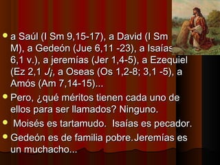 a Saúl ((II SSmm 99,,1155--1177)),, aa DDaavviidd ((II SSmm 1166,,11 
MM)),, aa GGeeddeeóónn ((JJuuee 66,,1111 --2233)),, aa IIssaaííaass ((IIss 
66,,11 vv..)),, aa jjeerreemmííaass ((JJeerr 11,,44--55)),, aa EEzzeeqquuiieell 
((EEzz 22,,11 JJ¡¡,, aa OOsseeaass ((OOss 11,,22--88;; 33,,11 --55)),, aa 
AAmmóóss ((AAmm 77,,1144--1155))...... 
PPeerroo,, ¿qquuéé mméérriittooss ttiieenneenn ccaaddaa uunnoo ddee 
eellllooss ppaarraa sseerr llllaammaaddooss?? NNiinngguunnoo.. 
 MMooiissééss eess ttaarrttaammuuddoo.. IIssaaííaass eess ppeeccaaddoorr.. 
GGeeddeeóónn eess ddee ffaammiilliiaa ppoobbrree..JJeerreemmííaass eess 
uunn mmuucchhaacchhoo...... 
 