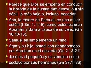 q Parece quuee DDiiooss ssee eemmppeeññaa eenn ccoonndduucciirr 
llaa hhiissttoorriiaa ddee llaa hhuummaanniiddaadd ddeessddee lloo nnnniinn 
ddéébbiill,, lloo mmááss bbaajjoo oo,, iinncclluussoo,, ppeeccaaddoorr.. 
AAnnaa,, llaa mmaaddrree ddee SSaammuueell,, eess uunnaa mmuujjeerr 
eessttéérriill ((II SSmm 11,,11--1199)),, ccoommoo eessttéérriilleess eerraann 
AAbbrraahháánn yy SSaarraa aa ccaauussaa ddee ssuu vveejjeezz ((GGnn 
1188,,1100--1133)).. 
SSaammuueell eess ssiimmpplleemmeennttee uunn nniiññoo.. 
AAggaarr yy ssuu hhiijjoo IIssmmaaeell ssoonn aabbaannddoonnaaddooss 
ppoorr AAbbrraahháánn eenn eell ddeessiieerrttoo ((GGnn 2211,,88--2211)).. 
JJoosséé eess eell ppeeqquueeññoo yy eess vveennddiiddoo ccoommoo 
eessccllaavvoo ppoorr ssuuss hheerrmmaannooss ((GGnn 3377,,11 --3366)).. 
 