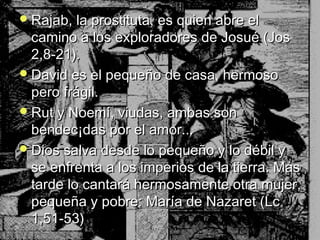 Rajab, llaa pprroossttiittuuttaa,, eess qquuiieenn aabbrree eell 
ccaammiinnoo aa llooss eexxpplloorraaddoorreess ddee JJoossuuéé ((JJooss 
22,,88--2211)).. 
DDaavviidd eess eell ppeeqquueeññoo ddee ccaassaa,, hheerrmmoossoo 
ppeerroo ffrráággiill.. 
RRuutt yy NNooeemmíí,, vviiuuddaass,, aammbbaass ssoonn 
bbeennddeecc¡¡ddaass ppoorr eell aammoorr...... 
DDiiooss ssaallvvaa ddeessddee lloo ppeeqquueeññoo yy lloo ddéébbiill yy 
ssee eennffrreennttaa aa llooss iimmppeerriiooss ddee llaa ttiieerrrraa.. MMááss 
ttaarrddee lloo ccaannttaarráá hheerrmmoossaammeennttee oottrraa mmuujjeerr,, 
ppeeqquueeññaa yy ppoobbrree:: MMaarrííaa ddee NNaazzaarreett ((LLcc 
11,,5511--5533)) 
 
