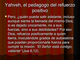 YYaahhvveehh,, eell ppeeddaaggooggoo ddeell rreeffuueerrzzoo 
ppoossiittiivvoo 
PPeerroo,, ¿qquuiiéénn ppuueeddee ssaalliirr aaddeellaannttee,, iinncclluussoo 
aauunnqquuee ssiieennttaa llaa llllaammaaddaa ddeell mmiissmmoo DDiiooss,, 
ssii eess ddeejjaaddoo úúnniiccaammeennttee,, nnoo aa ssuuss 
ffuueerrzzaass,, ssiinnoo aa ssuuss ddeebbiilliiddaaddeess?? PPoorr eessoo 
DDiiooss,, rreeffuueerrzzaa ppoossiittiivvaammeennttee aa qquuiieenn 
llllaammaa,, iinnooccuulláánnddoollee ggrraaddooss ddee aauuttooeessttiimmaa 
qquuee ppuueeddaann pprrooppoorrcciioonnaarrllee ffuueerrzzaa ppaarraa 
ccuummpplliirr llaa mmiissiióónn:: ““EEll SSeeññoorr eessttáá ccoonnttiiggoo,, 
vvaalliieennttee”” ((JJuuee 66,,1122)).. 
 