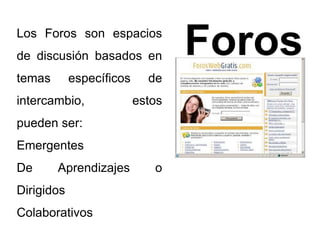 Foros Los Foros son espacios 
de discusión basados en 
temas específicos de 
intercambio, estos 
pueden ser: 
Emergentes 
De Aprendizajes o 
Dirigidos 
Colaborativos 
 