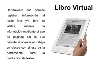 Libro Virtual Herramienta que permite 
registrar información al 
estilo foro y/o libro de 
visitas, maneja la 
información mediante el uso 
de páginas por lo que 
permite el orientar el trabajo 
en clases con el uso de la 
herramienta para la 
producción de textos. 
 