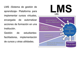 LMS LMS -Sistema de gestión de 
aprendizaje- Plataforma para 
implementar cursos virtuales, 
encargada de automatizar 
acciones de formación en una 
Institución. 
Gestión de estudiantes-facilitadores, 
implementación 
de cursos y otras utilidades. 
 