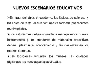 NUEVOS ESCENARIOS EDUCATIVOS 
En lugar del lápiz, el cuaderno, los lápices de colores, y 
los libros de texto, el aula virtual está formada por recursos 
multimediales. 
Los estudiantes deben aprender a manejar estos nuevos 
instrumentos y los creadores de materiales educativos 
deben plasmar el conocimiento y las destrezas en los 
nuevos soportes. 
Las bibliotecas virtuales, los museos, las ciudades 
digitales o los nuevos paisajes virtuales. 
 