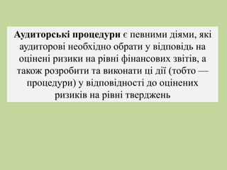 Аудиторські процедури є певними діями, які 
аудиторові необхідно обрати у відповідь на 
оцінені ризики на рівні фінансових звітів, а 
також розробити та виконати ці дії (тобто — 
процедури) у відповідності до оцінених 
ризиків на рівні тверджень 
 