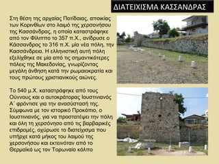 ΔΙΑΤΕΙΧΙΣΜΑ ΚΑΣΣΑΝΔΡΑΣ 
Στη θέση της αρχαίας Ποτίδαιας, αποικίας 
των Κορινθίων στο λαιμό της χερσονήσου 
της Κασσάνδρας, η οποία καταστράφηκε 
από τον Φίλιππο το 357 π.Χ., ανίδρυσε ο 
Κάσσανδρος το 316 π.Χ. μία νέα πόλη, την 
Κασσάνδρεια. Η ελληνιστική αυτή πόλη 
εξελίχθηκε σε μία από τις σημαντικότερες 
πόλεις της Μακεδονίας, γνωρίζοντας 
μεγάλη άνθηση κατά την ρωμαιοκρατία και 
τους πρώτους χριστιανικούς αιώνες. 
Το 540 μ.Χ. καταστράφηκε από τους 
Ούννους και ο αυτοκράτορας Ιουστινιανός 
Α΄ φρόντισε για την ανασύστασή της. 
Σύμφωνα με τον ιστορικό Προκόπιο, ο 
Ιουστινιανός, για να προστατέψει την πόλη 
και όλη τη χερσόνησο από τις βαρβαρικές 
επιδρομές, οχύρωσε το διατείχισμα που 
υπήρχε κατά μήκος του λαιμού της 
χερσονήσου και εκτεινόταν από το 
Θερμαϊκό ως τον Τορωναίο κόλπο 
 