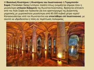 Η Βασιλική Κινστέρνα ή Κινστέρνα του Ιουστινιανού ή Γερεμπατάν 
Σαράι (Yerebatan Saray=υπόγειο παλάτι) όπως ονομάζεται σήμερα ήταν η 
μεγαλύτερη υπόγεια δεξαμενή της Κωνσταντινούπολης. Βρίσκεται απέναντι 
από την Αγία Σοφία και πρόκειται για ένα αριστούργημα της βυζαντινής 
μηχανικής με χωρητικότητα μεγαλύτερη από 80.000 κυβικά μέτρα νερού! 
Κατασκευάστηκε από τον Κωνσταντίνο και επεκτάθηκε επί Ιουστινιανού, με 
σκοπό να υδροδοτείται η πόλη σε περίπτωση πολιορκίας 
 