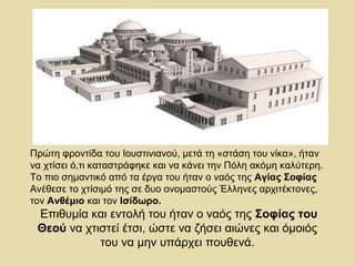 Πρώτη φροντίδα του Ιουστινιανού, μετά τη «στάση του νίκα», ήταν 
να χτίσει ό,τι καταστράφηκε και να κάνει την Πόλη ακόμη καλύτερη. 
Το πιο σημαντικό από τα έργα του ήταν ο ναός της Αγίας Σοφίας 
Ανέθεσε το χτίσιμό της σε δυο ονομαστούς Έλληνες αρχιτέκτονες, 
τον Ανθέμιο και τον Ισίδωρο. 
Επιθυμία και εντολή του ήταν ο ναός της Σοφίας του 
Θεού να χτιστεί έτσι, ώστε να ζήσει αιώνες και όμοιός 
του να μην υπάρχει πουθενά. 
 