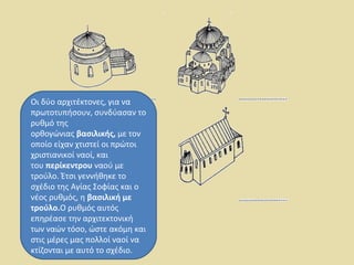 Οι δύο αρχιτέκτονες, για να 
πρωτοτυπήσουν, συνδύασαν το 
ρυθμό της 
ορθογώνιας βασιλικής, με τον 
οποίο είχαν χτιστεί οι πρώτοι 
χριστιανικοί ναοί, και 
του περίκεντρου ναού με 
τρούλο. Έτσι γεννήθηκε το 
σχέδιο της Αγίας Σοφίας και ο 
νέος ρυθμός, η βασιλική με 
τρούλο.Ο ρυθμός αυτός 
επηρέασε την αρχιτεκτονική 
των ναών τόσο, ώστε ακόμη και 
στις μέρες μας πολλοί ναοί να 
κτίζονται με αυτό το σχέδιο. 
 