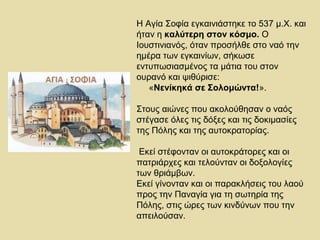 Η Αγία Σοφία εγκαινιάστηκε το 537 μ.Χ. και 
ήταν η καλύτερη στον κόσμο. Ο 
Ιουστινιανός, όταν προσήλθε στο ναό την 
ημέρα των εγκαινίων, σήκωσε 
εντυπωσιασμένος τα μάτια του στον 
ουρανό και ψιθύρισε: 
«Nενίκηκά σε Σολομώντα!». 
Στους αιώνες που ακολούθησαν ο ναός 
στέγασε όλες τις δόξες και τις δοκιμασίες 
της Πόλης και της αυτοκρατορίας. 
Εκεί στέφονταν οι αυτοκράτορες και οι 
πατριάρχες και τελούνταν οι δοξολογίες 
των θριάμβων. 
Εκεί γίνονταν και οι παρακλήσεις του λαού 
προς την Παναγία για τη σωτηρία της 
Πόλης, στις ώρες των κινδύνων που την 
απειλούσαν. 
 