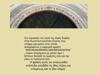 Στο προαύλιο του ναού της Αγίας Σοφίας 
στην Κωνσταντινούπολη λέγεται πως 
υπήρχε μια κρήνη στην οποία 
αναγραφόταν η καρκινική φράση 
΄΄ΝΙΨΟΝΑΝΟΜΗΜΑΤΑΜΗΜΟΝΑΝΟΨΙΝ΄΄ 
, (νίψον ανομήματα μη μόναν όψιν ) 
ξέπλυνε δηλαδή τις αμαρτίες σου και όχι 
μόνο το πρόσωπό σου. 
Η φράση αυτή, αν αναγνωσθεί 
ανάποδα αποδίδει τις ίδιες λέξεις και 
επομένως και το ίδιο νόημα. 
 