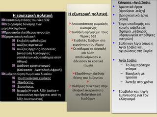 Η εσωτερική πολιτική 
Η εσωτερική πολιτική 
Καταστολή στάσης του νίκα 532 
Περιορισμός δύναμης των 
μεγαλοκτημόνων 
Προστασία ελεύθερων αγροτών 
Θρησκευτική πολιτική 
Καταστολή στάσης του νίκα 532 
Περιορισμός δύναμης των 
μεγαλοκτημόνων 
Προστασία ελεύθερων αγροτών 
Θρησκευτική πολιτική 
Επιβολή ορθοδοξίας 
Διώξεις αιρετικών 
Διώξεις αρχαίας θρησκείας 
(αναστολή λειτουργίας 
νεοπλατωνικής ακαδημία στην 
Αθήνα) 
Διάδοση χριστιανισμού 
(Καύκασος ,Ανατολική Αφρική) 
Επιβολή ορθοδοξίας 
Διώξεις αιρετικών 
Διώξεις αρχαίας θρησκείας 
(αναστολή λειτουργίας 
νεοπλατωνικής ακαδημία στην 
Αθήνα) 
Διάδοση χριστιανισμού 
(Καύκασος ,Ανατολική Αφρική) 
Κωδικοποίηση Ρωμαϊκού δικαίου 
Κωδικοποίηση Ρωμαϊκού δικαίου 
Ιουστινιάνειος κώδικας 
Πανδέκτης 
Εισηγήσεις 
Νεαρές(Η αγγλ. λέξη justice = 
δικαιοσύνη προέρχεται από τη 
λέξη Ιουστινιανός) 
Ιουστινιάνειος κώδικας 
Πανδέκτης 
Εισηγήσεις 
Νεαρές(Η αγγλ. λέξη justice = 
δικαιοσύνη προέρχεται από τη 
λέξη Ιουστινιανός) 
Η εξωτερική πολιτική 
Αποκατάσταση ρωμαϊκής 
οικουμένης 
Συνθήκη ειρήνης με τους 
Πέρσες 562 
Εισβολές Σλάβων στη 
χερσόνησο του Αίμου 
Οι πόλεμοι σε Ανατολή 
και Δύση 
αποδυνάμωσαν κι 
άδειασαν τα κρατικά 
ταμεία 
Εξασθένηση διεθνής 
θέσης του Βυζαντίου 
 
Ολέθριες συνέπειες στην 
εδαφική ακεραιότητα 
του Βυζαντίου επί 
διαδόχων 
ΚΚττίίσσμμαατταα ––ΑΑγγιιάά ΣΣοοφφίίαα 
ΚΚττίίσσμμαατταα ––ΑΑγγιιάά ΣΣοοφφίίαα 
 ΑΑμμυυννττιικκάά έέρργγαα 
 ΑΑμμυυννττιικκάά έέρργγαα 
((φφρροούύρριιαα ,,ττεείίχχηη)) 
((φφρροούύρριιαα ,,ττεείίχχηη)) 
 ΘΘρρηησσκκεευυττιικκάά έέρργγαα 
 ΘΘρρηησσκκεευυττιικκάά έέρργγαα 
((ννααοοίί)) 
((ννααοοίί)) 
 ΈΈρργγαα υυπποοδδοομμήήςς κκααιι 
 ΈΈρργγαα υυπποοδδοομμήήςς κκααιι 
κκοοιιννήήςς ωωφφέέλλεειιααςς 
((δδρρόόμμοοιι ,,γγέέφφυυρρεεςς 
υυδδρρααγγωωγγεείίαα ααπποοθθήήκκεεςς 
σσιιττηηρρώώνν)) 
κκοοιιννήήςς ωωφφέέλλεειιααςς 
((δδρρόόμμοοιι ,,γγέέφφυυρρεεςς 
υυδδρρααγγωωγγεείίαα ααπποοθθήήκκεεςς 
σσιιττηηρρώώνν)) 
 ΣΣώώθθηηκκαανν λλίίγγαα όόππωωςς ηη 
 ΣΣώώθθηηκκαανν λλίίγγαα όόππωωςς ηη 
ΑΑγγιιάά ΣΣοοφφίίαα κκααιι 
οοχχυυρρώώσσεειιςς σσττηη ΣΣυυρρίίαα 
ΑΑγγιιάά ΣΣοοφφίίαα κκααιι 
οοχχυυρρώώσσεειιςς σσττηη ΣΣυυρρίίαα 
 ΑΑγγίίαα ΣΣοοφφίίαα 
 ΑΑγγίίαα ΣΣοοφφίίαα 
– ΤΤοο λλααμμππρρόόττεερροο 
– ΤΤοο λλααμμππρρόόττεερροο 
κκττίίσσμμαα 
κκττίίσσμμαα 
– ΒΒαασσιιλλιικκήή μμεε 
– ΒΒαασσιιλλιικκήή μμεε 
ττρροούύλλοο 
ττρροούύλλοο 
– ΆΆννττεεξξεε σσττοο χχρρόόννοο 
– ΆΆννττεεξξεε σσττοο χχρρόόννοο 
 ΣΣύύμμββοολλοο κκααιι ππηηγγήή 
 ΣΣύύμμββοολλοο κκααιι ππηηγγήή 
έέμμππννεευυσσηηςς γγιιαα ττοονν 
εελλλληηννιισσμμόό 
έέμμππννεευυσσηηςς γγιιαα ττοονν 
εελλλληηννιισσμμόό 
 