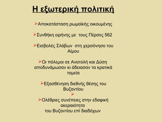 Η εξωτερική πολιτική 
Αποκατάσταση ρωμαϊκής οικουμένης 
Συνθήκη ειρήνης με τους Πέρσες 562 
Εισβολές Σλάβων στη χερσόνησο του 
Αίμου 
Οι πόλεμοι σε Ανατολή και Δύση 
αποδυνάμωσαν κι άδειασαν τα κρατικά 
ταμεία 
Εξασθένηση διεθνής θέσης του 
Βυζαντίου 
 
Ολέθριες συνέπειες στην εδαφική 
ακεραιότητα 
του Βυζαντίου επί διαδόχων 
 
