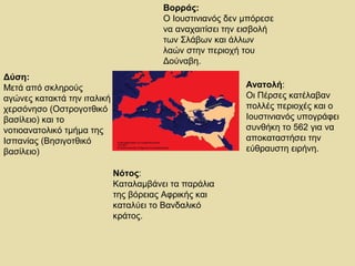 Δύση: 
Μετά από σκληρούς 
αγώνες κατακτά την ιταλική 
χερσόνησο (Οστρογοτθικό 
βασίλειο) και το 
νοτιοανατολικό τμήμα της 
Ισπανίας (Βησιγοτθικό 
βασίλειο) 
Βορράς: 
Ο Ιουστινιανός δεν μπόρεσε 
να αναχαιτίσει την εισβολή 
των Σλάβων και άλλων 
λαών στην περιοχή του 
Δούναβη. 
Ανατολή: 
Οι Πέρσες κατέλαβαν 
πολλές περιοχές και ο 
Ιουστινιανός υπογράφει 
συνθήκη το 562 για να 
αποκαταστήσει την 
εύθραυστη ειρήνη. 
Νότος: 
Καταλαμβάνει τα παράλια 
της βόρειας Αφρικής και 
καταλύει το Βανδαλικό 
κράτος. 
 