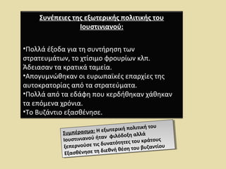 Συνέπειες της εξωτερικής πολιτικής του 
Ιουστινιανού: 
•Πολλά έξοδα για τη συντήρηση των 
στρατευμάτων, το χτίσιμο φρουρίων κλπ. 
Άδειασαν τα κρατικά ταμεία. 
•Απογυμνώθηκαν οι ευρωπαϊκές επαρχίες της 
αυτοκρατορίας από τα στρατεύματα. 
•Πολλά από τα εδάφη που κερδήθηκαν χάθηκαν 
τα επόμενα χρόνια. 
•Το Βυζάντιο εξασθένησε. 
Συμπέρασμα: Η εξωτερική πολιτική του 
Ιουστινιανού ήταν φιλόδοξη αλλά 
ξεπερνούσε τις δυνατότητες του κράτους 
Εξασθένησε τη διεθνή θέση του βυζαντίου 
Συμπέρασμα: Η εξωτερική πολιτική του 
Ιουστινιανού ήταν φιλόδοξη αλλά 
ξεπερνούσε τις δυνατότητες του κράτους 
Εξασθένησε τη διεθνή θέση του βυζαντίου 
 