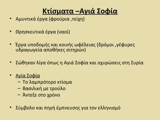 Κτίσματα –Αγιά Σοφία 
• Αμυντικά έργα (φρούρια ,τείχη) 
• Θρησκευτικά έργα (ναοί) 
• Έργα υποδομής και κοινής ωφέλειας (δρόμοι ,γέφυρες 
υδραγωγεία αποθήκες σιτηρών) 
• Σώθηκαν λίγα όπως η Αγιά Σοφία και οχυρώσεις στη Συρία 
• Αγία Σοφία 
– Το λαμπρότερο κτίσμα 
– Βασιλική με τρούλο 
– Άντεξε στο χρόνο 
• Σύμβολο και πηγή έμπνευσης για τον ελληνισμό 
 