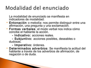 La modalidad de enunciado se manifiesta en 
indicadores de modalidad: 
 Entonación o melodía: nos permite distinguir entre una 
afirmación, una pregunta y una exclamación. 
 Formas verbales: el modo verbal nos indica cómo 
concibe el hablante la acción. 
- Indicativo: acciones reales. 
- Subjuntivo: acciones posibles, deseables o 
dudosas. 
- Imperativo: órdenes. 
 Determinados adverbios: Se manifiesta la actitud del 
hablante a través de los adverbios de afirmación, de 
negación o de duda. 
 