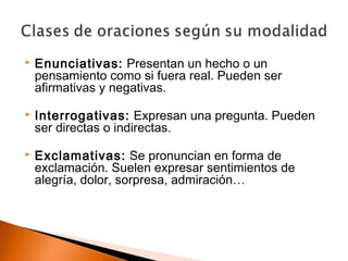  Enunciativas: Presentan un hecho o un 
pensamiento como si fuera real. Pueden ser 
afirmativas y negativas. 
 Interrogativas: Expresan una pregunta. Pueden 
ser directas o indirectas. 
 Exclamativas: Se pronuncian en forma de 
exclamación. Suelen expresar sentimientos de 
alegría, dolor, sorpresa, admiración… 
 