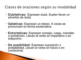  Dubitativas: Expresan duda. Suelen llevar un 
adverbio de duda. 
 Optativas: Expresan un deseo. A veces se 
pronuncian en forma exclamativa. 
 Exhortativas: Expresan consejo, ruego, mandato 
o prohibición. Llevan el verbo en imperativo o en 
subjuntivo. 
 De posibilidad: Expresan suposición o 
probabilidad. Llevan el verbo en futuro o en 
condicional. 
 