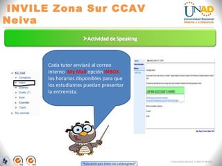 “Educación para todos con calidad global” 
INVILE Zona Sur CCAV Neiva 
FI-GQ-GCMU-004-015 V. 000-27-08-2011 
Cada tutor enviará al correo interno My Mail opción INBOX los horarios disponibles para que los estudiantes puedan presentar la entrevista.  