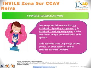 “Educación para todos con calidad global” 
INVILE Zona Sur CCAV Neiva 
FI-GQ-GCMU-004-015 V. 000-27-08-2011 
Imagen tomada de: http://3.bp.blogspot.com/- g7Z2jAAph9k/T6p8mhh0hnI/AAAAAAAABVc/iyEzMVw60wU/s1600/stock-illustration-7128598-student-with-a- great-test-score.jpeg 
Con excepción del examen final, La Actividad 1. Speaking Assignment y la Actividad 7. Writing Assignment son las que tienen mayor peso evaluativo en la agenda. Cada actividad tiene un puntaje de 100 puntos. En otras palabras, ambas actividades suman 200/500.  