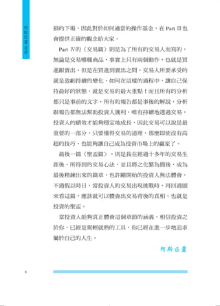 損的下場，因此對於如何適當的操作基金，在Part Ⅲ也 會提供正確的觀念給大家。 
Part Ⅳ的〈交易篇〉則是為了所有的交易人而寫的， 無論是交易哪種商品，事實上只有兩個動作，也就是買 進跟賣出，但是在買進到賣出之間，交易人所要承受的 就是盈虧持續的變化，如何在這樣的過程中，讓自己保 持最好的狀態，就是交易的最大重點！而且所有的分析 都只是事前的文字，所有的報告都是事後的解說，分析 跟報告都無法幫助投資人獲利，唯有持續地透過交易， 投資人的績效才能夠穩定地成長，因此交易可以說是最 重要的一部分，只要懂得交易的道理，那麼即使沒有高 超的技巧，也能夠讓自己成為投資市場上的贏家了。 
最後一篇〈聖盃篇〉，則是我在經過十多年的交易生 涯後，所得到的交易心法，並且將之化繁為簡後，成為 最後精鍊出來的篇章，也許剛開始的投資人無法體會， 不過假以時日，當投資人的交易出現挑戰時，再回過頭 來看這篇，應該就可以體會出交易背後的真相，也就是 投資的聖盃。 
當投資人能夠真正體會這個章節的涵義，相信投資之 於你，已經是駕輕就熟的工具，你已經在進一步地追求 屬於自己的人生。 
阿斯匹靈 
6 
阿斯匹靈 自序 
 