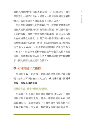 七到九月底的季財務報表要等到11 月14 號之前，幾乎 
都要等上一個半月左右。另外，一整年的年報則是隔年 
的三月底前要公布，更是落後了三個月之多。 
所以在每個月初公布的營收狀況，就是研究基本面的 
投資人能快速掌握公司財務的最佳管道，所以當營收一 
公布的時候，股價往往會有劇烈的波動，這是因為市場 
上會根據營收的變化，針對公司一整季或是一整年的財 
務來做出及時的調整，所以一間公司的營收比上個月成 
長了多少（MoM），比去年的同期月份又成長了多少 
（YoY），或是今年累積營收跟去年營收的比較，都是 
每個月初基本面投資人以及法人機構必須研究的關鍵數 
字，因此重要性當然是不在話下。 
公司營運三大指標 
公司的營收公布之後，要如何判定營收是好還是壞 
呢？基本上可以歸納出三大方向：成長或衰退、淡旺季 
營收、營收為何創新高。 
成長或衰退：營收持續成長或衰退 
用這個月和上個月的營收來做比較（MoM），如果 
每個月的營收都比上個月還多，那麼就表示公司目前 
是持續成長，正面發展當中；有些公司可能某個月的 
營收大幅成長，但是隔月營收就又恢復以前的水準， 
21 
1 
昨天的基本面 
 