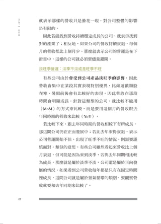 就表示那樣的營收只是曇花一現，對公司整體的影響 
是有限的。 
因此若能找到營收持續穩定成長的公司，就表示找到 
對的產業了；相反地，如果公司的營收持續衰退，每個 
月的營收都比上個月少，那麼就表示公司的營運是在下 
滑當中，這樣的公司就必須要儘量避開。 
淡旺季營運：淡季不淡或是旺季不旺 
有些公司由於會受到公司產品淡旺季的影響，因此 
營收會集中在某段其實表現特別優異，比如遊戲類股 
在寒、暑假前後會有比較好的表現，因此營收在那段 
時間會明顯成長。針對這類型的公司，就比較不能用 
（MoM）的方式來比較，而是要用這個月的營收跟去 
年同時期的營收來比較（YoY）。 
若比較下來，跟去年同時期的營收相較下有所成長， 
那這間公司仍在正面發展中；若比去年來得衰退，表示 
公司營運開始不佳，出現了旺季不旺的情況，則需要謹 
慎面對。類似的意思，有些公司雖然看起來營收比上個 
月衰退，但可能是因為來到淡季，若與去年同期相比較 
為成長，那麼就是屬於淡季不淡，公司還是屬於正向發 
展的情況。如果看到公司營收每年都是只有在固定時間 
裡成長，這間公司就是屬於景氣循環的類別，要觀察營 
收就要和去年同期來比較了。 
22 
PART Ⅰ 股市篇 
 