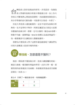 台灣投資人對於技術面的研究，非常認真，每個投 
資人學過的技術分析最少都超過五項，加上各大 
券商又不斷地熱心開設投資課程，因此隨便找個投資人 
來分享學過的技巧跟知識，可能都可以寫成一本書了。 
但是大多投資人還是虧損的，這並不是因為技術分析 
無效，也不是學的不夠多。阿斯匹靈認為只要是大家都 
有聽過的技術分析，那麼一定可以獲利，像是KD指標、 
移動平均線、量價理論、MACD 指標以及波浪理論等， 
每一樣都應該可以讓投資人穩健地獲利。 
那麼為什麼投資人學了這麼多還是虧損呢？讓我們先 
回到大家剛進入投資市場的時候。 
技術面 
01 學技術，怎麼還是不獲利？ 
假設一開始都不懂技術分析，投資人剛接觸的時候， 
應該只會挑一樣喜歡的理論來學習。由於只學一樣，那 
麼得到的結果應該只有兩種：多頭應該買進或者空頭應 
該賣出，如表2-1。 
表2-1 只學了一種技術分析，有兩種選擇。 
1 2 
A 多空 
技術 
情況 
45 
2 
今天的技術面 
 