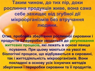 Таким чином, до тих пір, доки 
рослинна продукція живе, вона сама 
себе захищає від згубної дії 
мікроорганізмів без втручання 
людини. 
Отже, проблема зберігання рослинної сировини і 
продуктів її переробки зводиться до регулювання 
життєвих процесів, які лежать в основі явища 
псування. При цьому маються на увазі як 
біологічні процеси, що відбуваються в сировині, 
так і життєдіяльність мікроорганізмів. Вони 
покладені в основу усіх існуючих методів 
зберігання і переробки сировини та її продуктів. 
 
