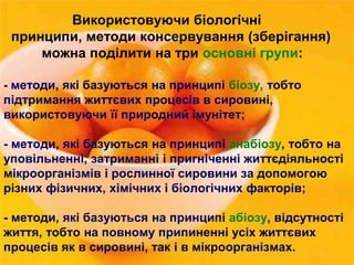 Використовуючи біологічні 
принципи, методи консервування (зберігання) 
можна поділити на три основні групи: 
- методи, які базуються на принципі біозу, тобто 
підтримання життєвих процесів в сировині, 
використовуючи її природний імунітет; 
- методи, які базуються на принципі анабіозу, тобто на 
уповільненні, затриманні і пригніченні життєдіяльності 
мікроорганізмів і рослинної сировини за допомогою 
різних фізичних, хімічних і біологічних факторів; 
- методи, які базуються на принципі абіозу, відсутності 
життя, тобто на повному припиненні усіх життєвих 
процесів як в сировині, так і в мікроорганізмах. 
 