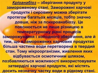 Кріоанабіоз – зберігання продукту у 
замороженому стані. Заморожені харчові 
продукти і сировину можна зберігати 
протягом багатьох місяців, тобто значно 
довше, ніж за психроанабіозу. Це 
пояснюється не лише різницею в 
температурному рівні процесів 
заморожування і холодного зберігання, але й 
тим, що в заморожених харчових продуктах 
більша частина води перетворена в твердий 
стан. Тому мікроорганізми, живлення яких 
відбувається осмотичним шляхом, 
позбавляються можливості використовувати 
затверділі харчові продукти, які містять 
досить незначну частку води в рідкому стані. 
 