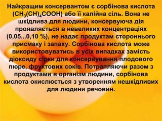Найкращим консервантом є сорбінова кислота 
(СН3(СН)4СООН) або її калійна сіль. Вона не 
шкідлива для людини, консервуюча дія 
проявляється в невеликих концентраціях 
(0,05...0,10 %), не надає продуктам стороннього 
присмаку і запаху. Сорбінова кислота може 
використовуватись в усіх випадках замість 
діоксиду сірки для консервування плодового 
пюре, фруктових соків. Потрапляючи разом з 
продуктами в організм людини, сорбінова 
кислота окислюється з утворенням нешкідливих 
для людини речовин. 
 