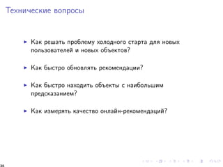 Òåõíè÷åñêèå âîïðîñû 
I Êàê ðåøàòü ïðîáëåìó õîëîäíîãî ñòàðòà äëÿ íîâûõ 
ïîëüçîâàòåëåé è íîâûõ îáúåêòîâ? 
I Êàê áûñòðî îáíîâëÿòü ðåêîìåíäàöèè? 
I Êàê áûñòðî íàõîäèòü îáúåêòû ñ íàèáîëüøèì 
ïðåäñêàçàíèåì? 
I Êàê èçìåðÿòü êà÷åñòâî îíëàéí-ðåêîìåíäàöèé? 
36 
 