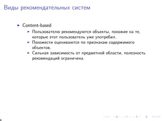 Âèäû ðåêîìåíäàòåëüíûõ ñèñòåì 
I Content-based 
I Ïîëüçîâàòåëþ ðåêîìåíäóþòñÿ îáúåêòû, ïîõîæèå íà òå, 
êîòîðûå ýòîò ïîëüçîâàòåëü óæå óïîòðåáèë. 
I Ïîõîæåñòè îöåíèâàþòñÿ ïî ïðèçíàêàì ñîäåðæèìîãî 
îáúåêòîâ. 
I Ñèëüíàÿ çàâèñèìîñòü îò ïðåäìåòíîé îáëàñòè, ïîëåçíîñòü 
ðåêîìåíäàöèé îãðàíè÷åíà. 
8 
 