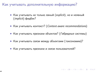 Êàê ó÷èòûâàòü äîïîëíèòåëüíóþ èíôîðìàöèþ? 
I Êàê ó÷èòûâàòü íå òîëüêî ÿâíûé (explicit), íî è íåÿâíûé 
(implicit) ôèäáåê? 
I Êàê ó÷èòûâàòü êîíòåêñò? (Context-aware recommendations) 
I Êàê ó÷èòûâàòü ïðèçíàêè îáúåêòîâ? (Ãèáðèäíûå ñèñòåìû) 
I Êàê ó÷èòûâàòü ñâÿçè ìåæäó îáúåêòàìè (òàêñîíîìèþ)? 
I Êàê ó÷èòûâàòü ïðèçíàêè è ñâÿçè ïîëüçîâàòåëåé? 
37 
 