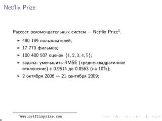 Netflix Prize 
Ðàññâåò ðåêîìåíäàòåëüíûõ ñèñòåì  Netflix Prize1. 
I 480 189 ïîëüçîâàòåëåé; 
I 17 770 ôèëüìîâ; 
I 100 480 507 îöåíîê f1; 2; 3; 4; 5g; 
I çàäà÷à: óìåíüøèòü RMSE (ñðåäíå-êâàäðàòè÷íîå 
îòêëîíåíèå) c 0.9514 äî 0.8563 (íà 10%); 
I 2 îêòÿáðÿ 2006  21 ñåíòÿáðÿ 2009; 
1www.netflixprize.com 
9 
 