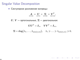 Singular Value Decomposition 
I Ñèíãóëÿðíîå ðàçëîæåíèå ìàòðèöû: 
A 
nm 
= U 
nn 
  
nm 
 V T 
mm 
; 
U, V  îðòîãîíàëüíûå,   äèàãîíàëüíàÿ: 
UUT = In; V V T = Im; 
 
1; : : : ; min(n;m) 
 = diag 
 
; 1  : : :  min(n;m)  0: 
22 
 