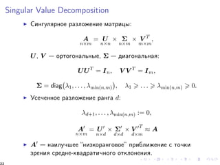 Singular Value Decomposition 
I Ñèíãóëÿðíîå ðàçëîæåíèå ìàòðèöû: 
A 
nm 
= U 
nn 
  
nm 
 V T 
mm 
; 
U, V  îðòîãîíàëüíûå,   äèàãîíàëüíàÿ: 
UUT = In; V V T = Im; 
 
1; : : : ; min(n;m) 
 = diag 
 
; 1  : : :  min(n;m)  0: 
I Óñå÷åííîå ðàçëîæåíèå ðàíãà d: 
d+1; : : : ; min(n;m) := 0; 
A0 
nm 
= U0 
nd 
 0 
dd 
 V 0T 
dm 
 A 
I A0  íàèëó÷øåå “íèçêîðàíãîâîå” ïðèáëèæåíèå ñ òî÷êè 
çðåíèÿ ñðåäíå-êâàäðàòè÷íîãî îòêëîíåíèÿ. 
22 
 