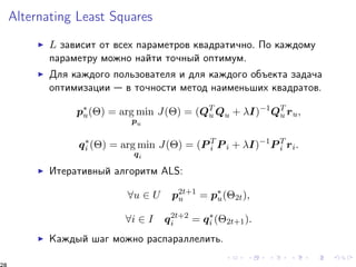 Alternating Least Squares 
I L çàâèñèò îò âñåõ ïàðàìåòðîâ êâàäðàòè÷íî. Ïî êàæäîìó 
ïàðàìåòðó ìîæíî íàéòè òî÷íûé îïòèìóì. 
I Äëÿ êàæäîãî ïîëüçîâàòåëÿ è äëÿ êàæäîãî îáúåêòà çàäà÷à 
îïòèìèçàöèè  â òî÷íîñòè ìåòîä íàèìåíüøèõ êâàäðàòîâ. 
p 
u() = arg min 
pu 
J() = (QTu 
Qu + I)1QTu 
ru; 
qi 
() = arg min 
qi 
J() = (PTi 
Pi + I)1PTi 
ri: 
I Èòåðàòèâíûé àëãîðèòì ALS: 
8u 2 U p2t+1 
u = p 
u(2t); 
8i 2 I q2t+2 
i = qi 
(2t+1): 
I Êàæäûé øàã ìîæíî ðàñïàðàëëåëèòü. 
28 
 